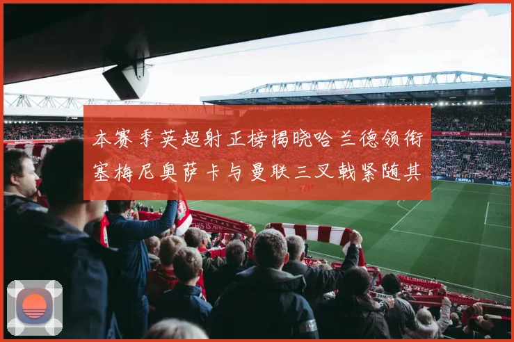 本赛季英超射正榜揭晓哈兰德领衔塞梅尼奥萨卡与曼联三叉戟紧随其后