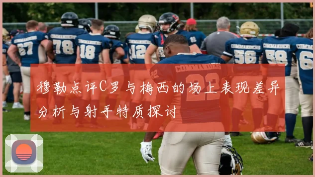 穆勒点评C罗与梅西的场上表现差异分析与射手特质探讨