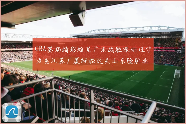 CBA赛场精彩纷呈广东战胜深圳辽宁力克江苏广厦轻松过关山东险胜北京