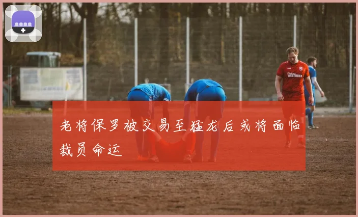 老将保罗被交易至猛龙后或将面临裁员命运
