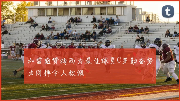 加雷盛赞梅西为最佳球员C罗勤奋努力同样令人钦佩