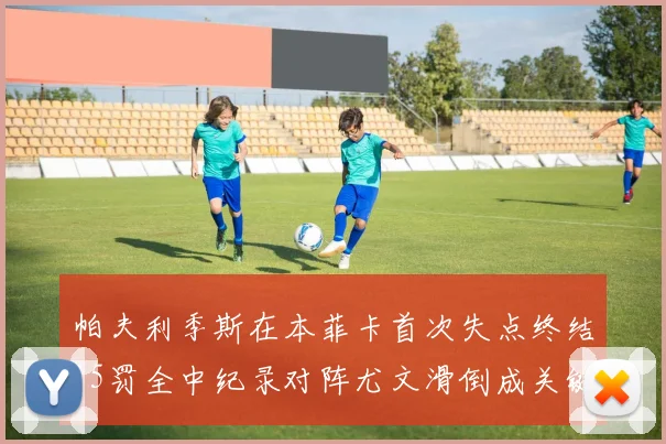 帕夫利季斯在本菲卡首次失点终结15罚全中纪录对阵尤文滑倒成关键时刻
